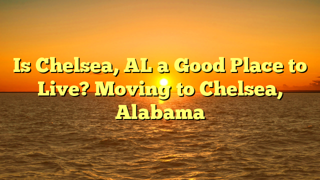 Is Chelsea, Al A Good Place To Live? Moving To Chelsea, Alabama