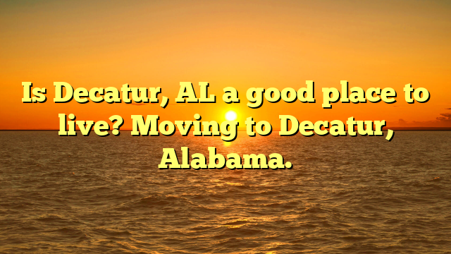 Is Decatur, Al A Good Place To Live? Moving To Decatur, Alabama.