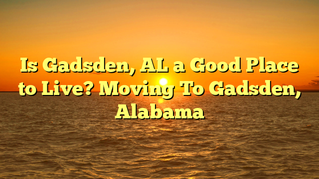 Is Gadsden, Al A Good Place To Live? Moving To Gadsden, Alabama