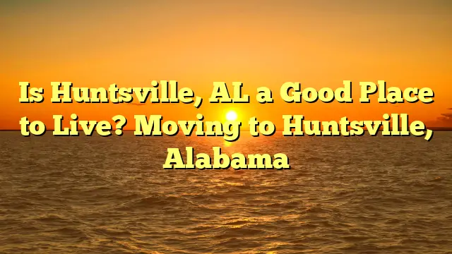 Is Huntsville, Al A Good Place To Live? Moving To Huntsville, Alabama